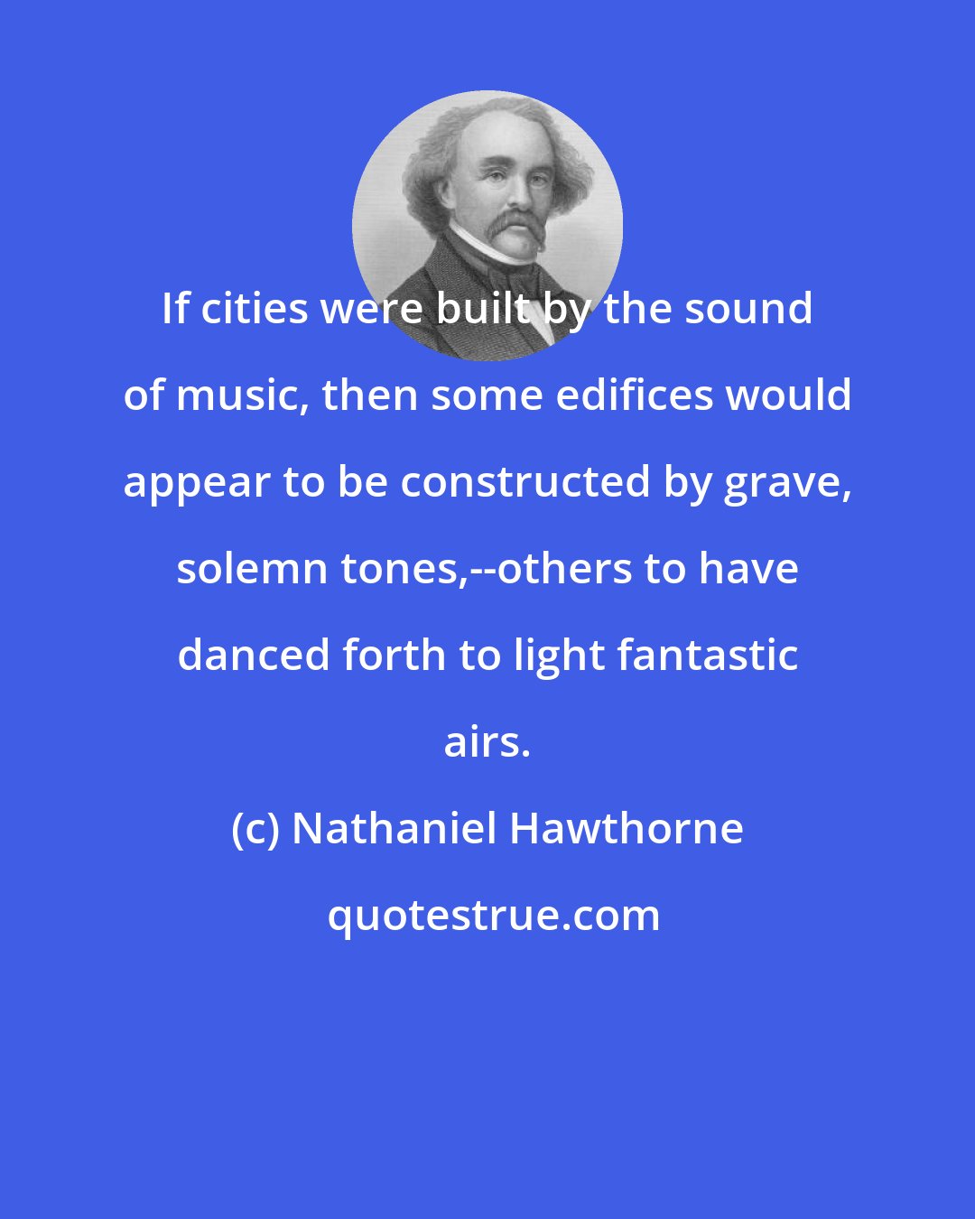 Nathaniel Hawthorne: If cities were built by the sound of music, then some edifices would appear to be constructed by grave, solemn tones,--others to have danced forth to light fantastic airs.