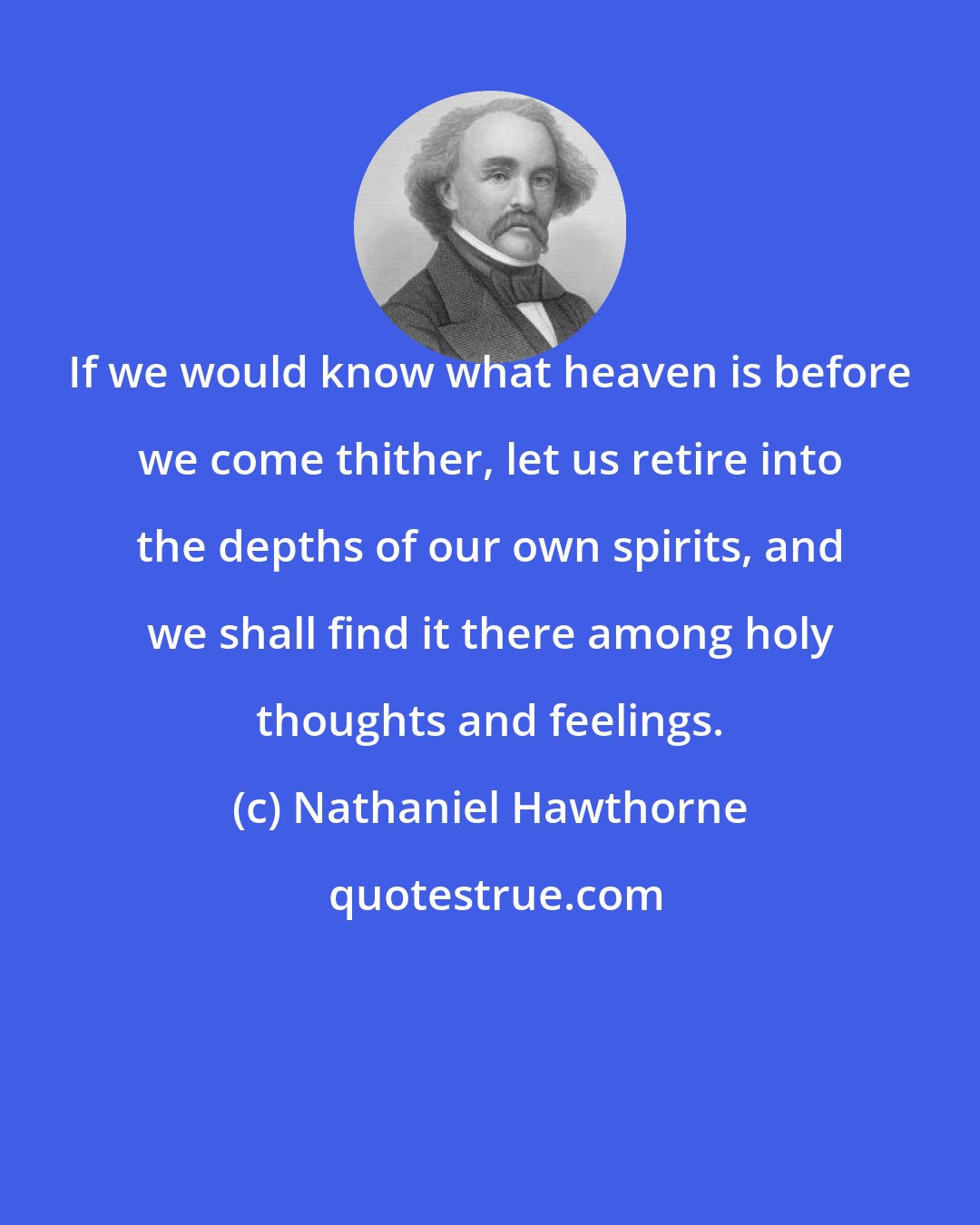 Nathaniel Hawthorne: If we would know what heaven is before we come thither, let us retire into the depths of our own spirits, and we shall find it there among holy thoughts and feelings.