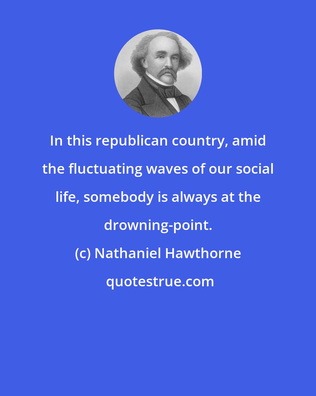 Nathaniel Hawthorne: In this republican country, amid the fluctuating waves of our social life, somebody is always at the drowning-point.