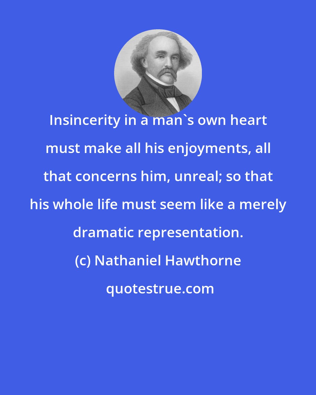 Nathaniel Hawthorne: Insincerity in a man's own heart must make all his enjoyments, all that concerns him, unreal; so that his whole life must seem like a merely dramatic representation.