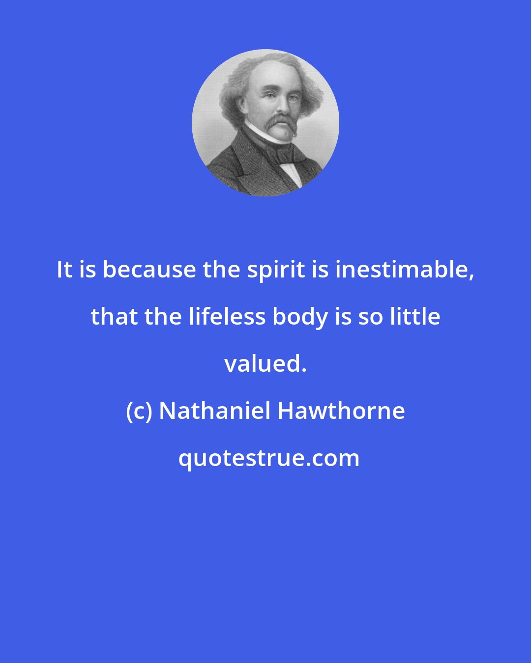 Nathaniel Hawthorne: It is because the spirit is inestimable, that the lifeless body is so little valued.