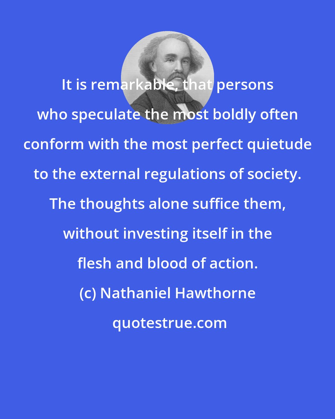 Nathaniel Hawthorne: It is remarkable, that persons who speculate the most boldly often conform with the most perfect quietude to the external regulations of society. The thoughts alone suffice them, without investing itself in the flesh and blood of action.