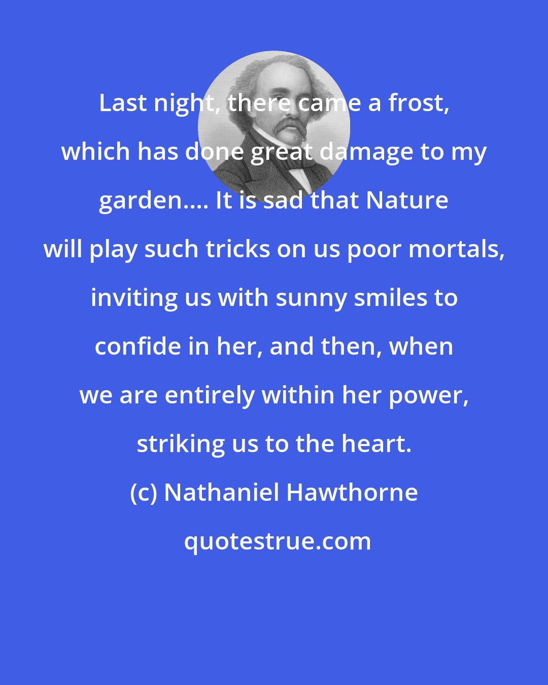 Nathaniel Hawthorne: Last night, there came a frost, which has done great damage to my garden.... It is sad that Nature will play such tricks on us poor mortals, inviting us with sunny smiles to confide in her, and then, when we are entirely within her power, striking us to the heart.