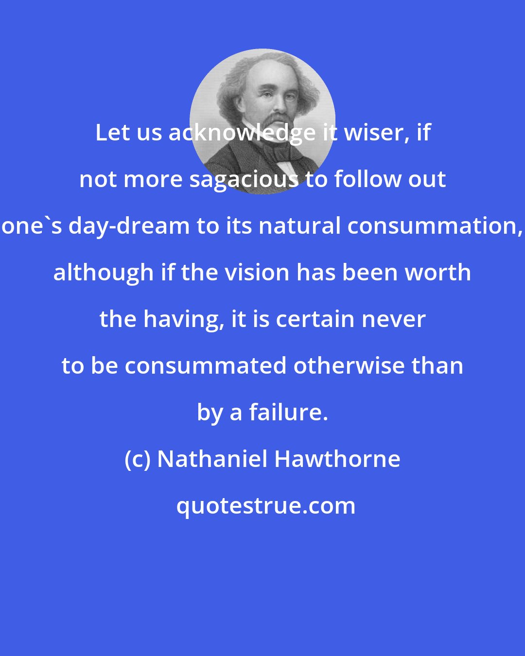 Nathaniel Hawthorne: Let us acknowledge it wiser, if not more sagacious to follow out one's day-dream to its natural consummation, although if the vision has been worth the having, it is certain never to be consummated otherwise than by a failure.