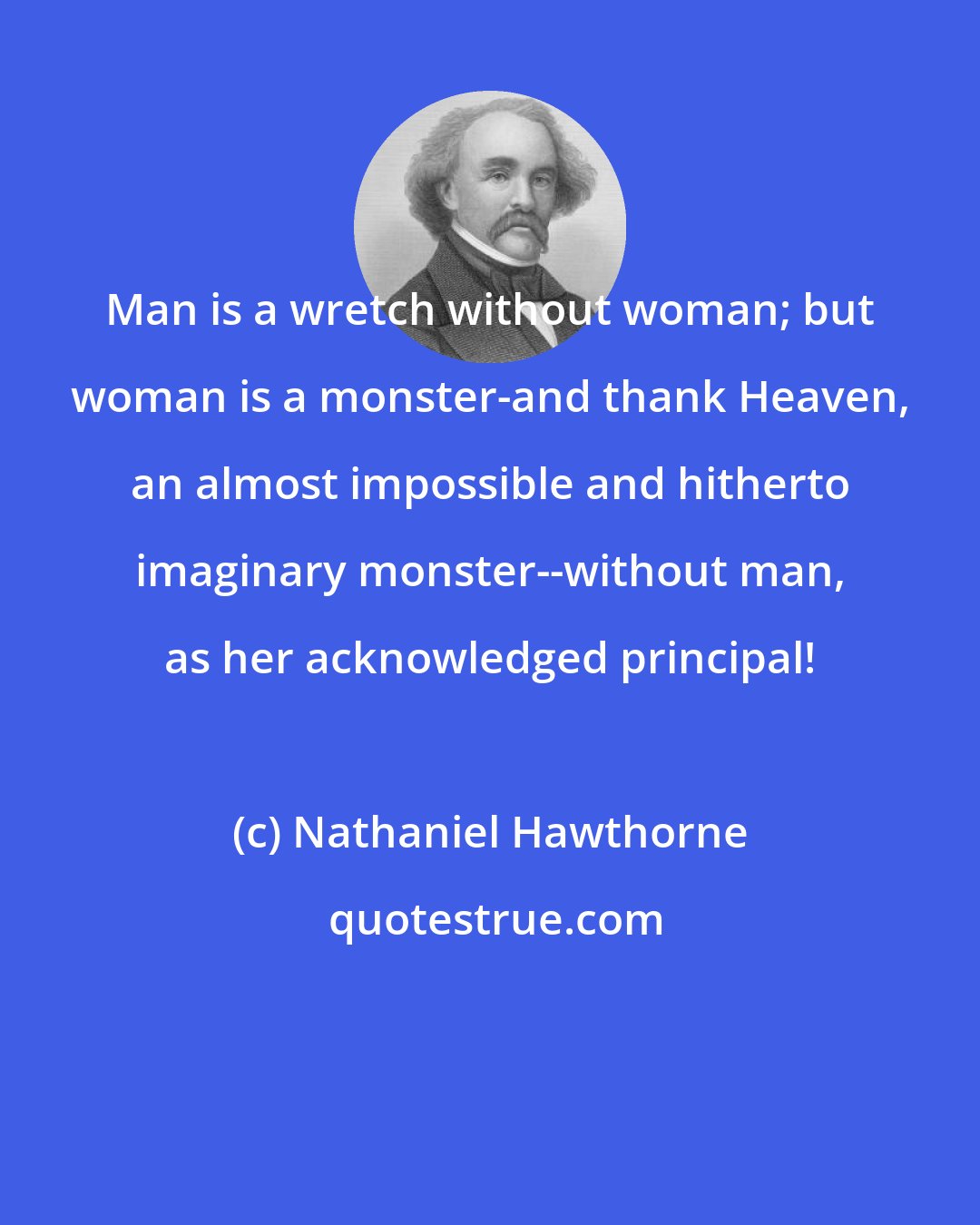 Nathaniel Hawthorne: Man is a wretch without woman; but woman is a monster-and thank Heaven, an almost impossible and hitherto imaginary monster--without man, as her acknowledged principal!