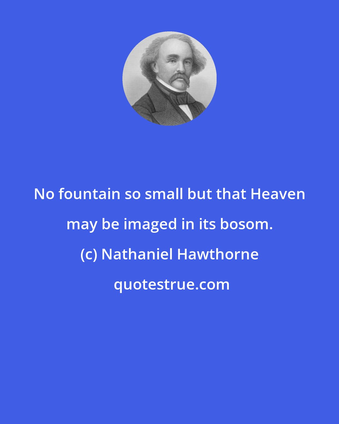 Nathaniel Hawthorne: No fountain so small but that Heaven may be imaged in its bosom.