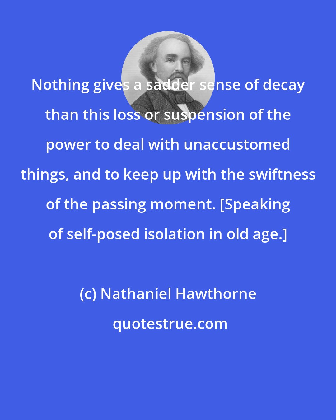 Nathaniel Hawthorne: Nothing gives a sadder sense of decay than this loss or suspension of the power to deal with unaccustomed things, and to keep up with the swiftness of the passing moment. [Speaking of self-posed isolation in old age.]