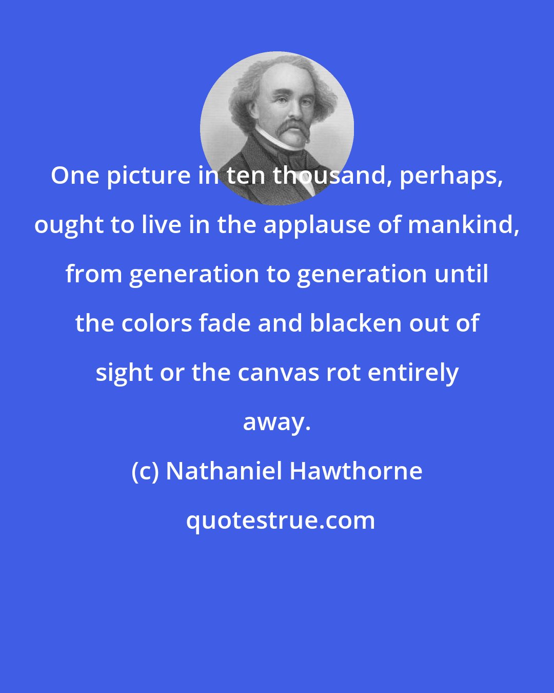 Nathaniel Hawthorne: One picture in ten thousand, perhaps, ought to live in the applause of mankind, from generation to generation until the colors fade and blacken out of sight or the canvas rot entirely away.