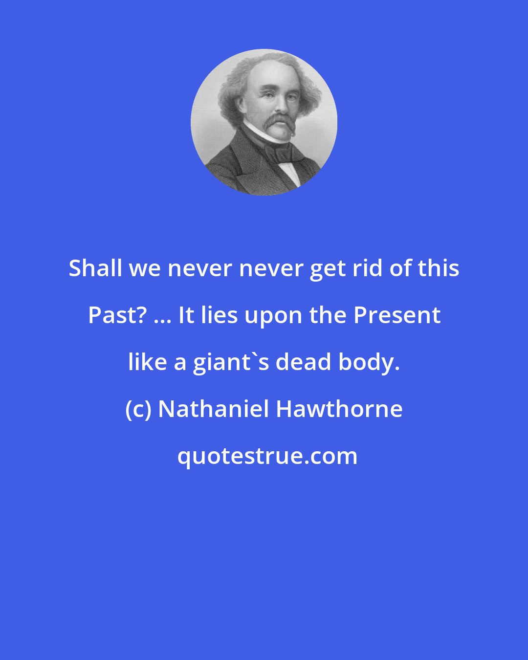 Nathaniel Hawthorne: Shall we never never get rid of this Past? ... It lies upon the Present like a giant's dead body.