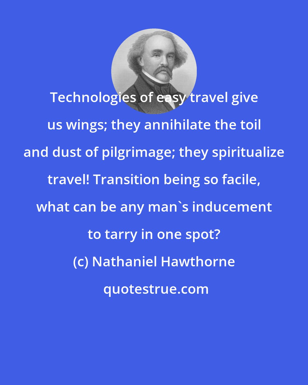 Nathaniel Hawthorne: Technologies of easy travel give us wings; they annihilate the toil and dust of pilgrimage; they spiritualize travel! Transition being so facile, what can be any man's inducement to tarry in one spot?