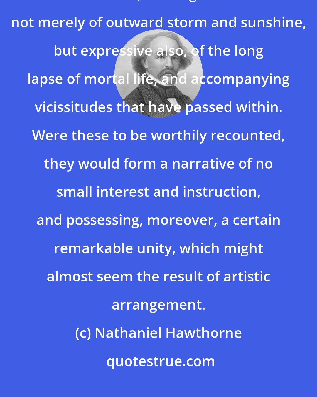 Nathaniel Hawthorne: The aspect of the venerable mansion has always affected me like a human countenance, bearing the traces not merely of outward storm and sunshine, but expressive also, of the long lapse of mortal life, and accompanying vicissitudes that have passed within. Were these to be worthily recounted, they would form a narrative of no small interest and instruction, and possessing, moreover, a certain remarkable unity, which might almost seem the result of artistic arrangement.