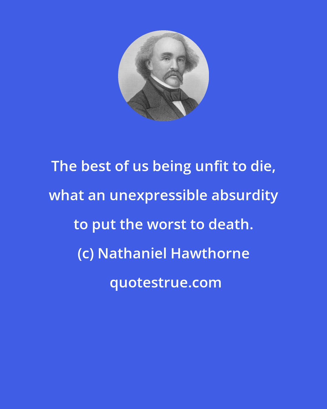 Nathaniel Hawthorne: The best of us being unfit to die, what an unexpressible absurdity to put the worst to death.