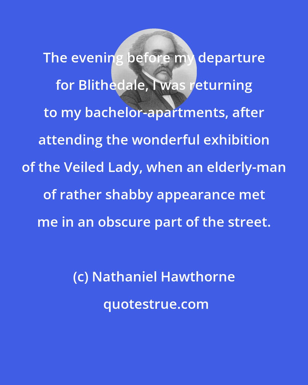 Nathaniel Hawthorne: The evening before my departure for Blithedale, I was returning to my bachelor-apartments, after attending the wonderful exhibition of the Veiled Lady, when an elderly-man of rather shabby appearance met me in an obscure part of the street.