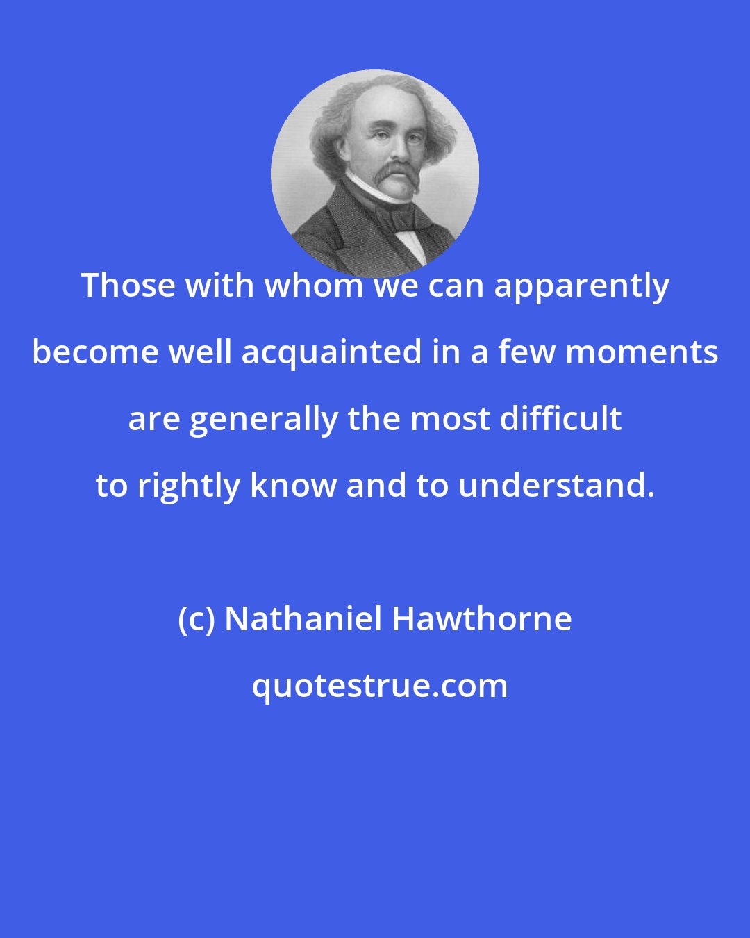 Nathaniel Hawthorne: Those with whom we can apparently become well acquainted in a few moments are generally the most difficult to rightly know and to understand.