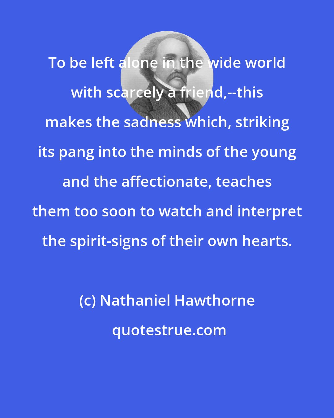 Nathaniel Hawthorne: To be left alone in the wide world with scarcely a friend,--this makes the sadness which, striking its pang into the minds of the young and the affectionate, teaches them too soon to watch and interpret the spirit-signs of their own hearts.