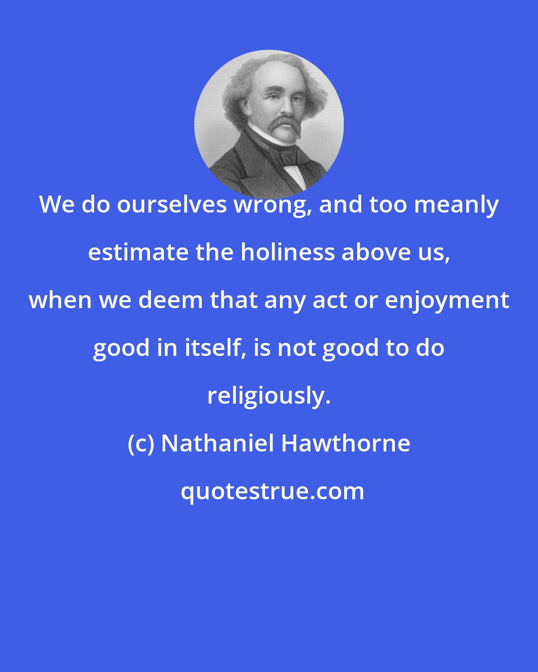 Nathaniel Hawthorne: We do ourselves wrong, and too meanly estimate the holiness above us, when we deem that any act or enjoyment good in itself, is not good to do religiously.