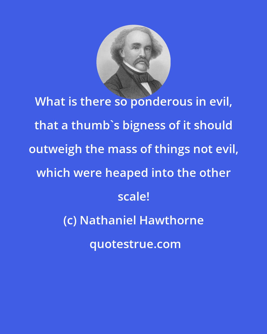 Nathaniel Hawthorne: What is there so ponderous in evil, that a thumb's bigness of it should outweigh the mass of things not evil, which were heaped into the other scale!