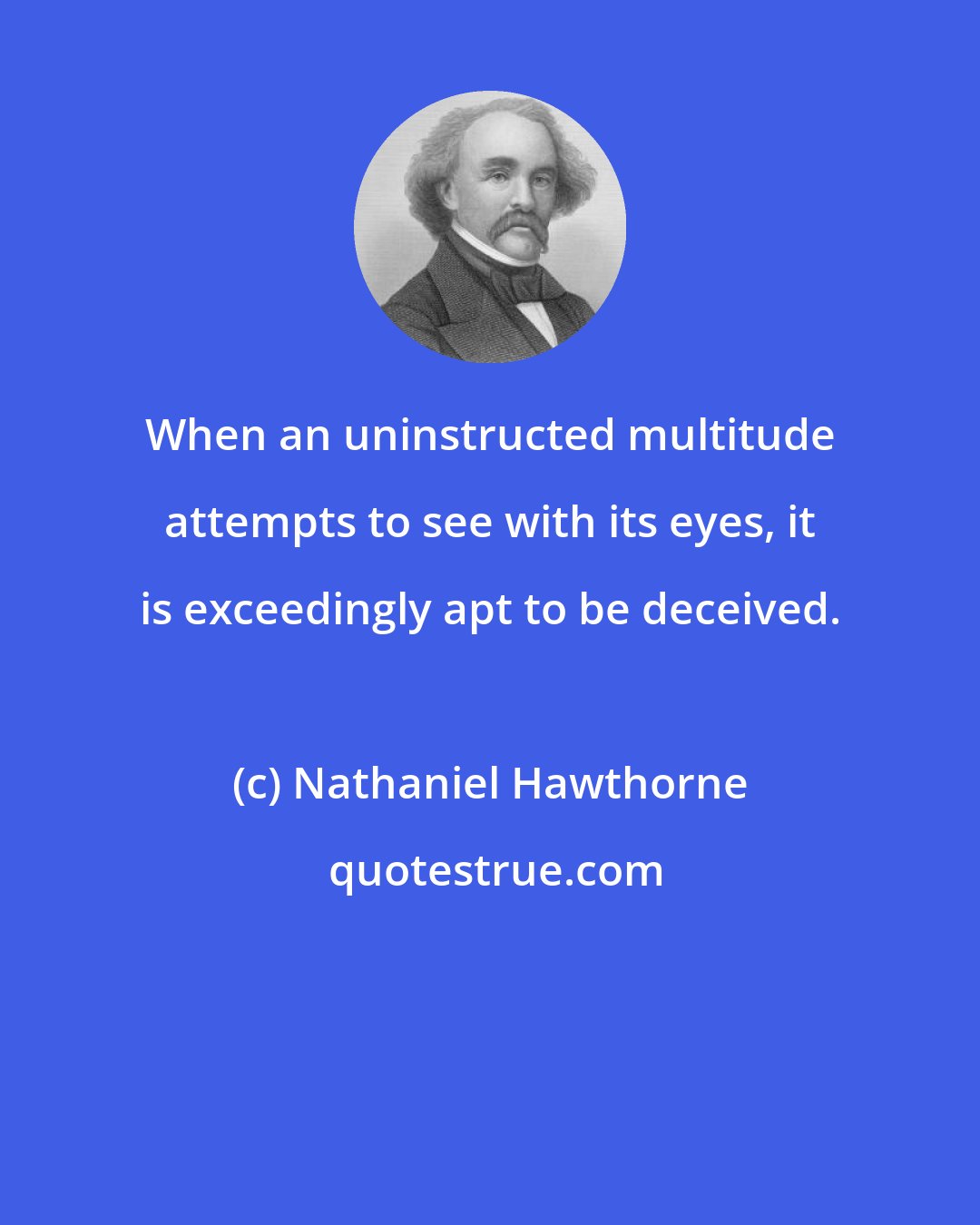 Nathaniel Hawthorne: When an uninstructed multitude attempts to see with its eyes, it is exceedingly apt to be deceived.