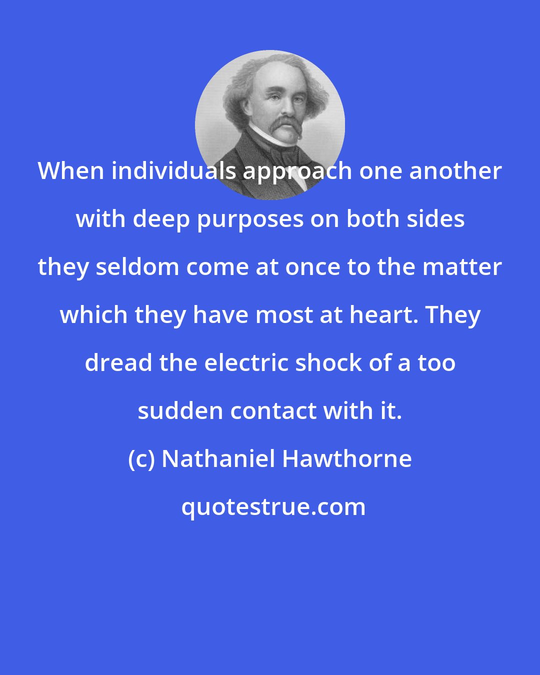 Nathaniel Hawthorne: When individuals approach one another with deep purposes on both sides they seldom come at once to the matter which they have most at heart. They dread the electric shock of a too sudden contact with it.