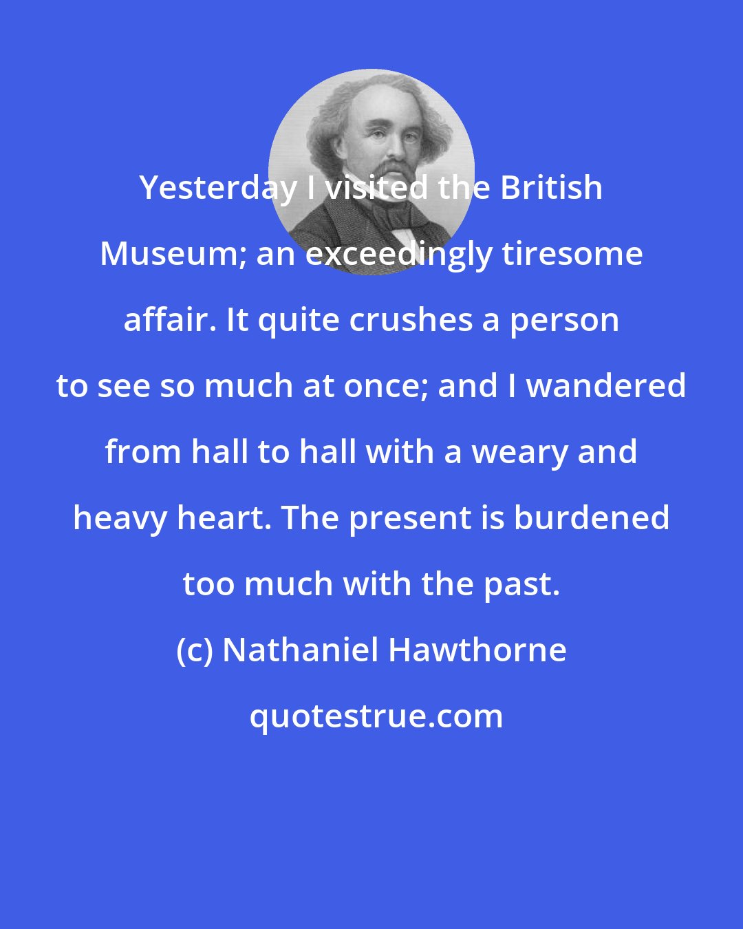 Nathaniel Hawthorne: Yesterday I visited the British Museum; an exceedingly tiresome affair. It quite crushes a person to see so much at once; and I wandered from hall to hall with a weary and heavy heart. The present is burdened too much with the past.