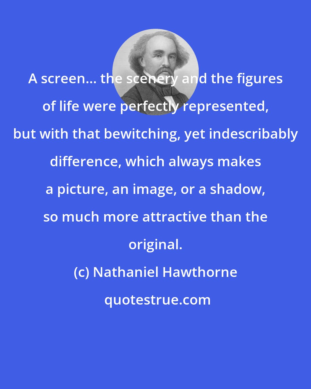 Nathaniel Hawthorne: A screen... the scenery and the figures of life were perfectly represented, but with that bewitching, yet indescribably difference, which always makes a picture, an image, or a shadow, so much more attractive than the original.