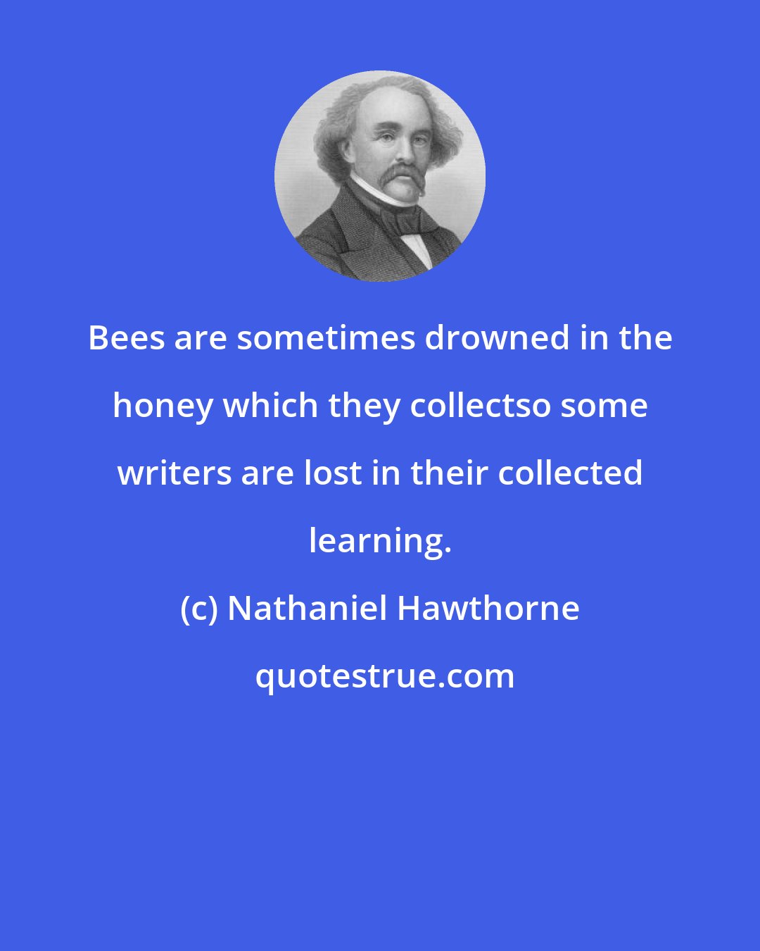 Nathaniel Hawthorne: Bees are sometimes drowned in the honey which they collectso some writers are lost in their collected learning.