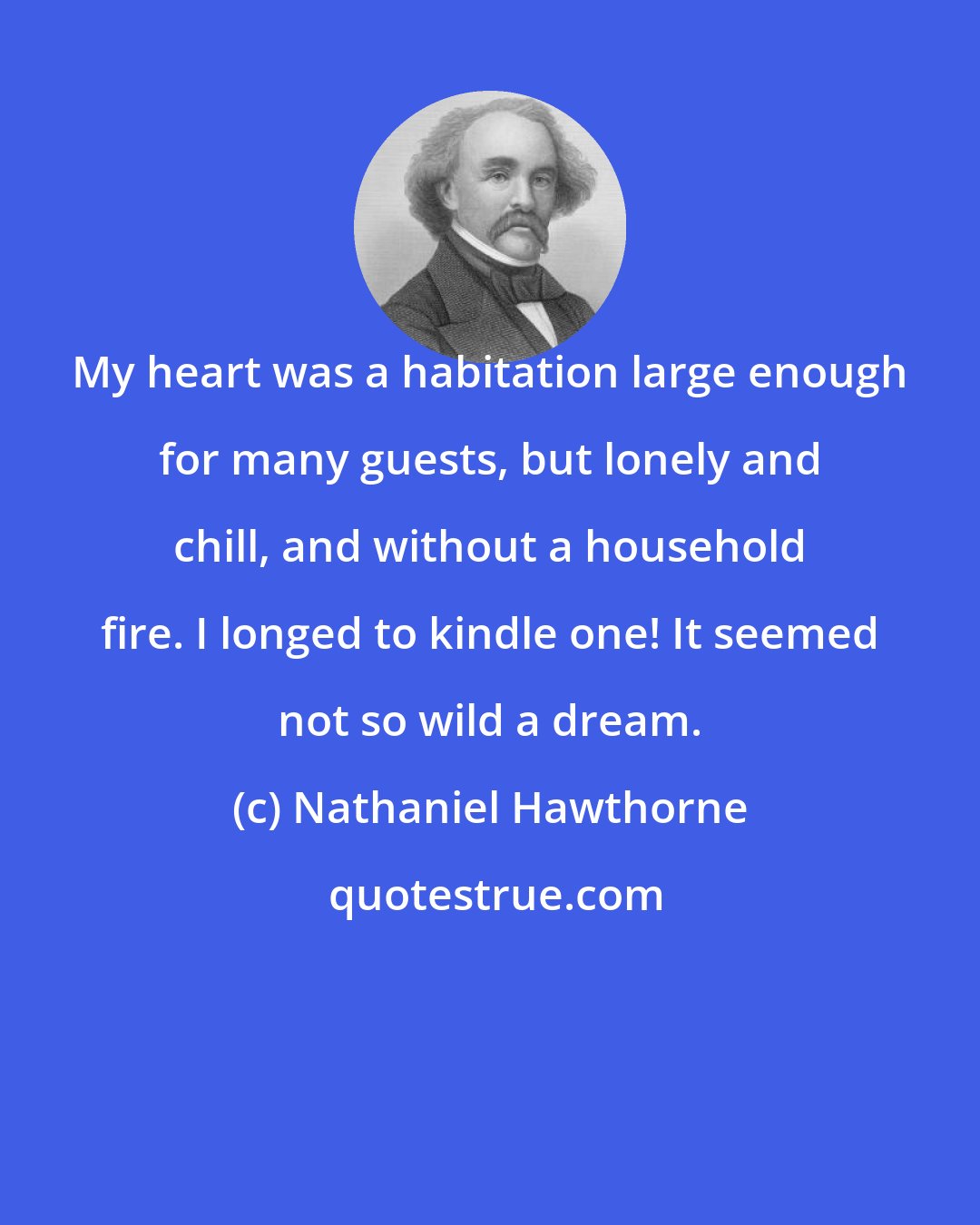 Nathaniel Hawthorne: My heart was a habitation large enough for many guests, but lonely and chill, and without a household fire. I longed to kindle one! It seemed not so wild a dream.