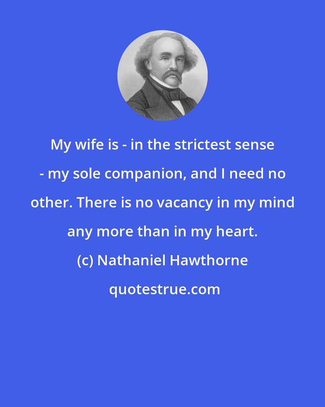 Nathaniel Hawthorne: My wife is - in the strictest sense - my sole companion, and I need no other. There is no vacancy in my mind any more than in my heart.