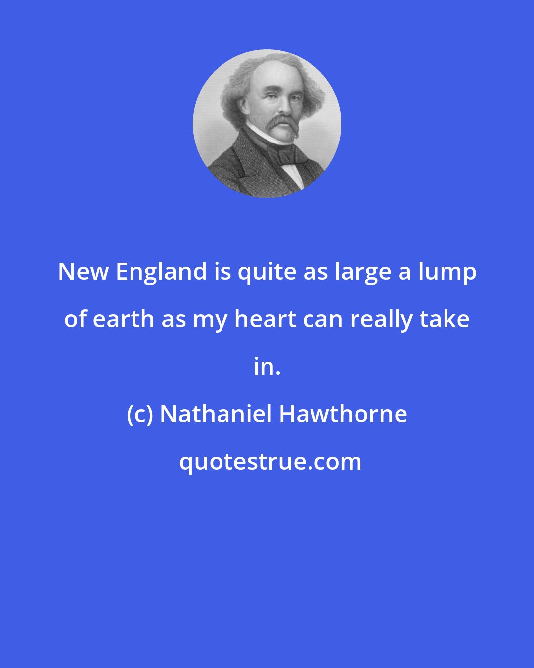 Nathaniel Hawthorne: New England is quite as large a lump of earth as my heart can really take in.