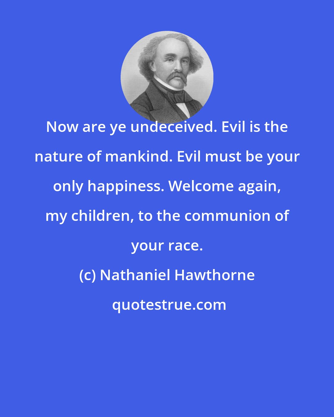 Nathaniel Hawthorne: Now are ye undeceived. Evil is the nature of mankind. Evil must be your only happiness. Welcome again, my children, to the communion of your race.