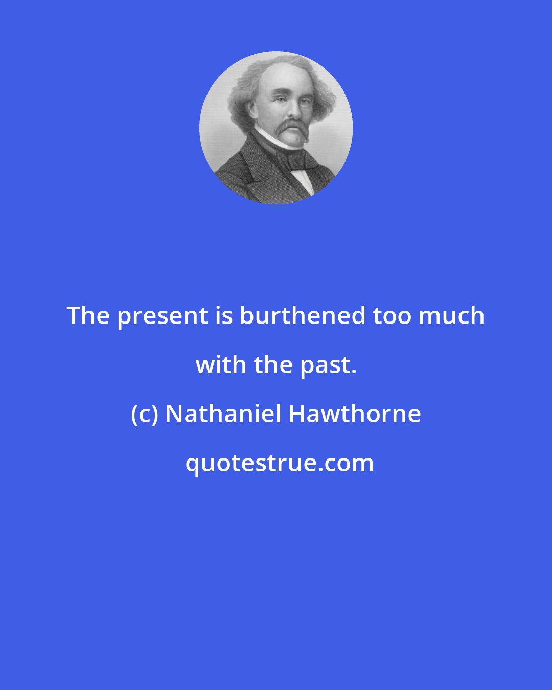 Nathaniel Hawthorne: The present is burthened too much with the past.