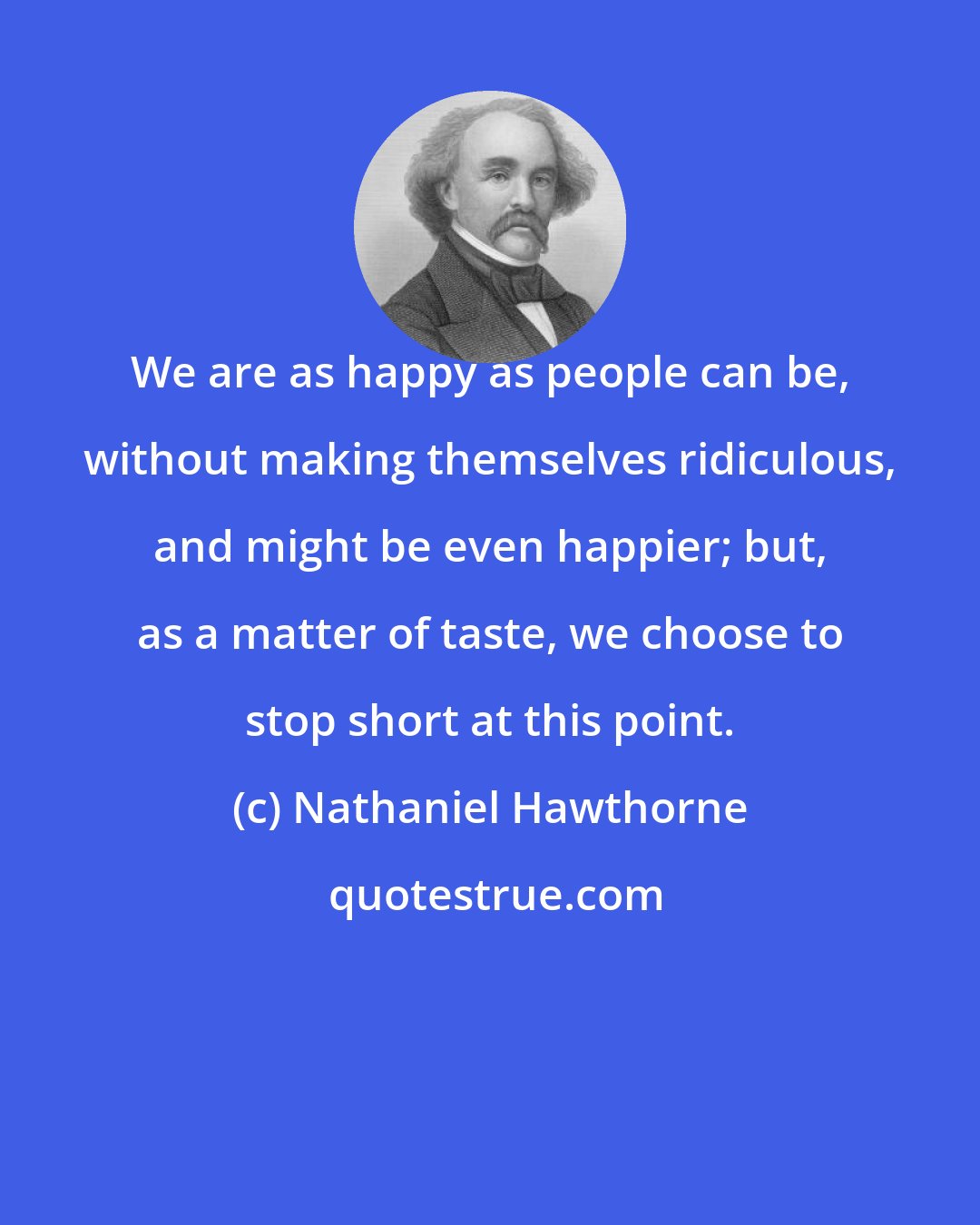 Nathaniel Hawthorne: We are as happy as people can be, without making themselves ridiculous, and might be even happier; but, as a matter of taste, we choose to stop short at this point.