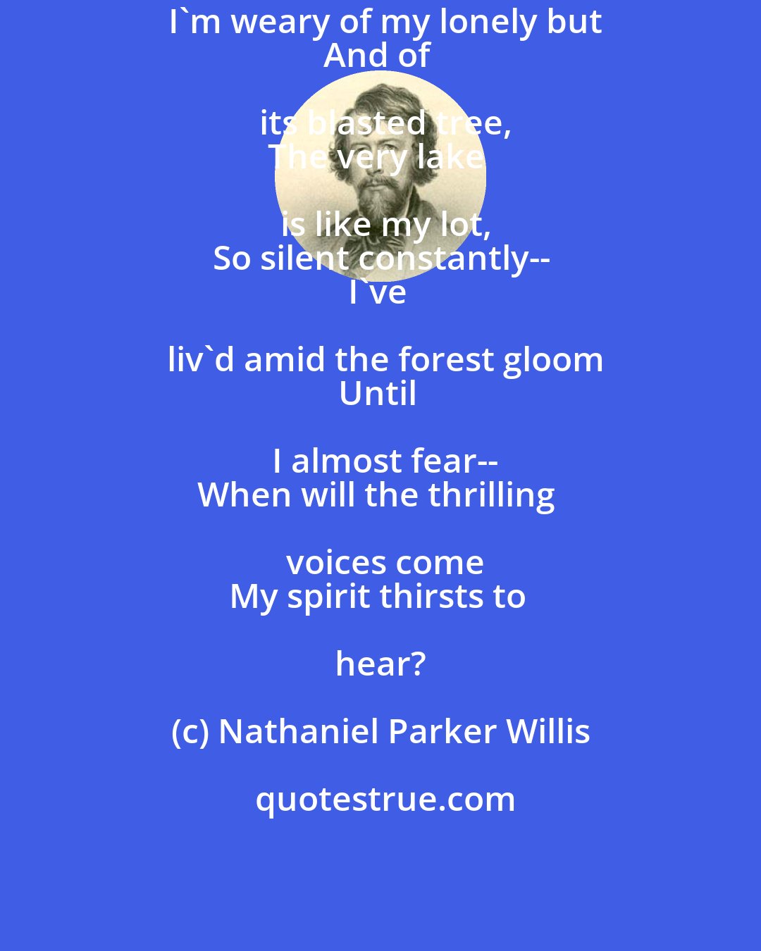 Nathaniel Parker Willis: I'm weary of my lonely but
And of its blasted tree,
The very lake is like my lot,
So silent constantly--
I've liv'd amid the forest gloom
Until I almost fear--
When will the thrilling voices come
My spirit thirsts to hear?