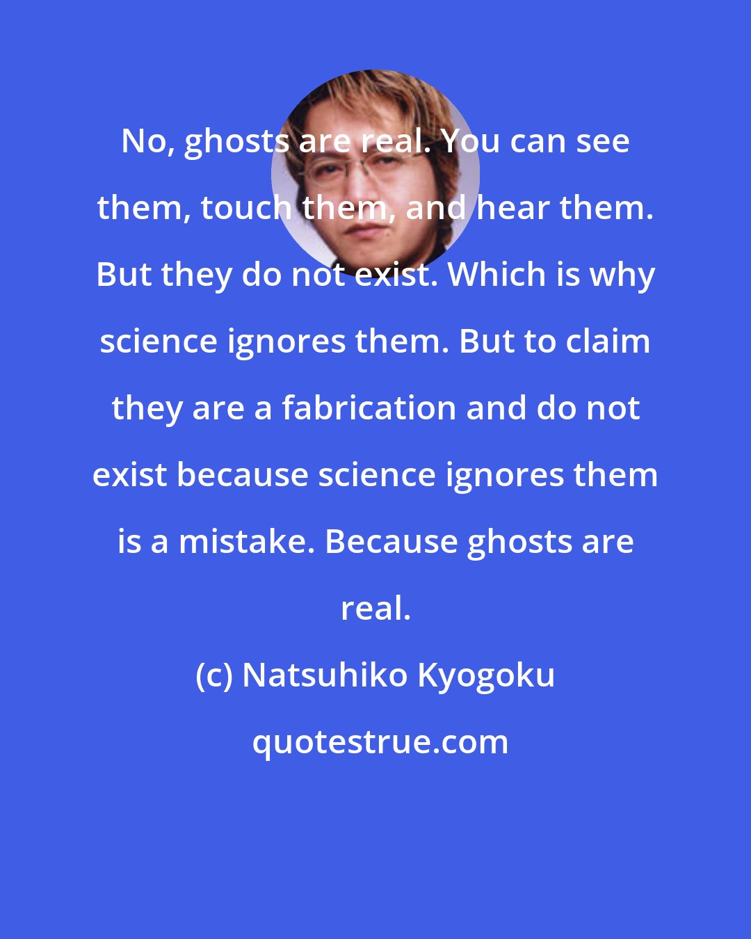 Natsuhiko Kyogoku: No, ghosts are real. You can see them, touch them, and hear them. But they do not exist. Which is why science ignores them. But to claim they are a fabrication and do not exist because science ignores them is a mistake. Because ghosts are real.