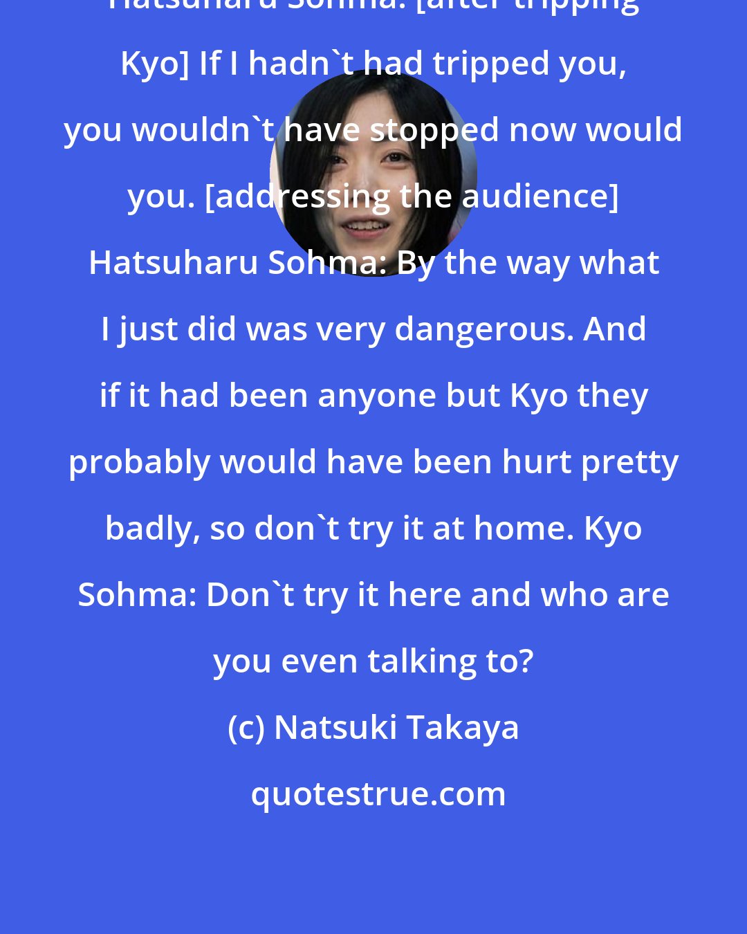 Natsuki Takaya: Hatsuharu Sohma: [after tripping Kyo] If I hadn't had tripped you, you wouldn't have stopped now would you. [addressing the audience] Hatsuharu Sohma: By the way what I just did was very dangerous. And if it had been anyone but Kyo they probably would have been hurt pretty badly, so don't try it at home. Kyo Sohma: Don't try it here and who are you even talking to?