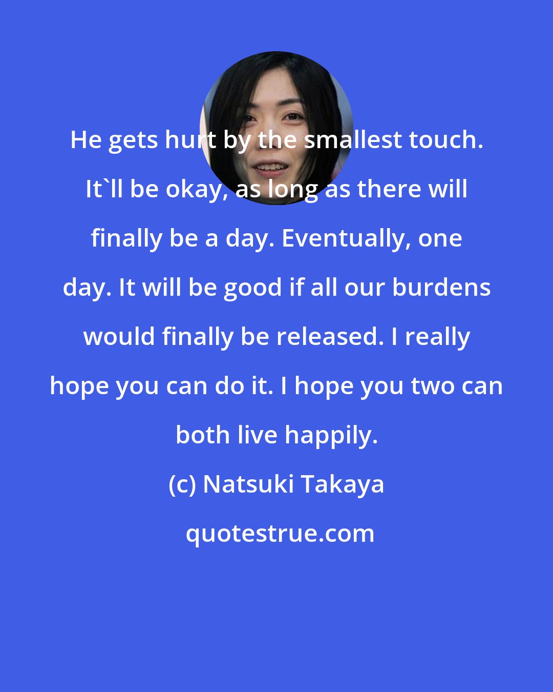 Natsuki Takaya: He gets hurt by the smallest touch. It'll be okay, as long as there will finally be a day. Eventually, one day. It will be good if all our burdens would finally be released. I really hope you can do it. I hope you two can both live happily.