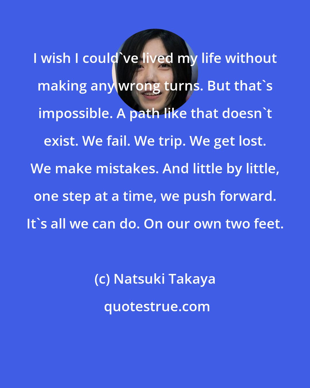 Natsuki Takaya: I wish I could've lived my life without making any wrong turns. But that's impossible. A path like that doesn't exist. We fail. We trip. We get lost. We make mistakes. And little by little, one step at a time, we push forward. It's all we can do. On our own two feet.