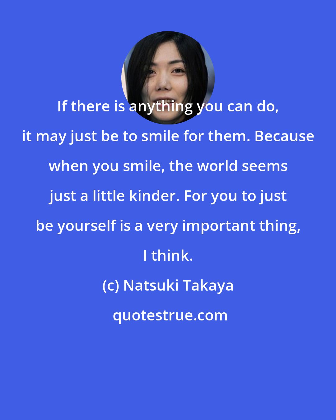 Natsuki Takaya: If there is anything you can do, it may just be to smile for them. Because when you smile, the world seems just a little kinder. For you to just be yourself is a very important thing, I think.