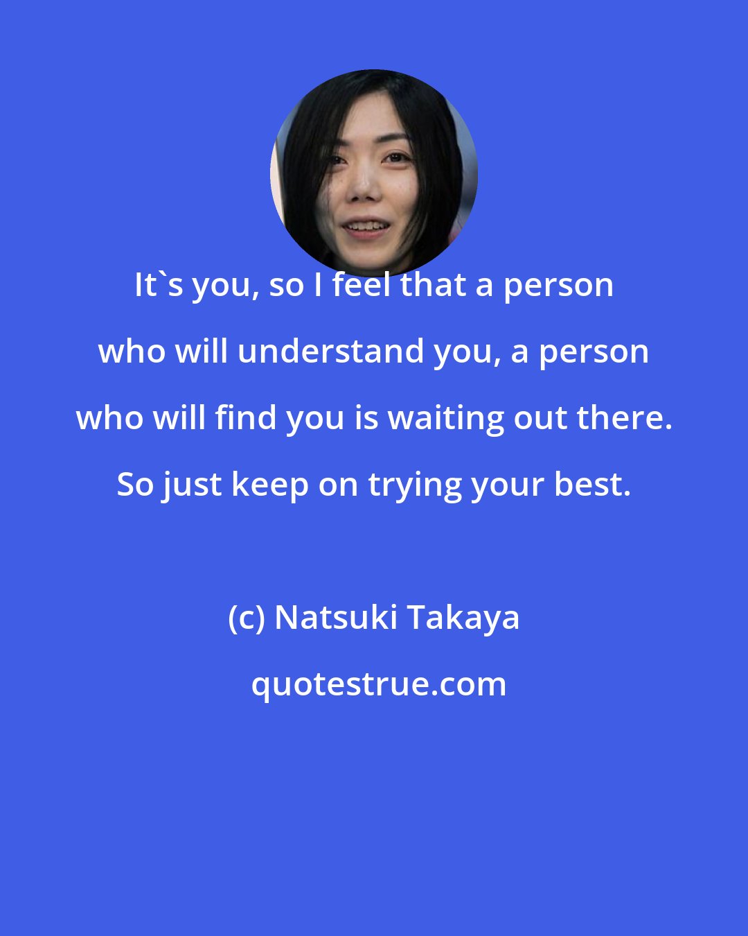 Natsuki Takaya: It's you, so I feel that a person who will understand you, a person who will find you is waiting out there. So just keep on trying your best.