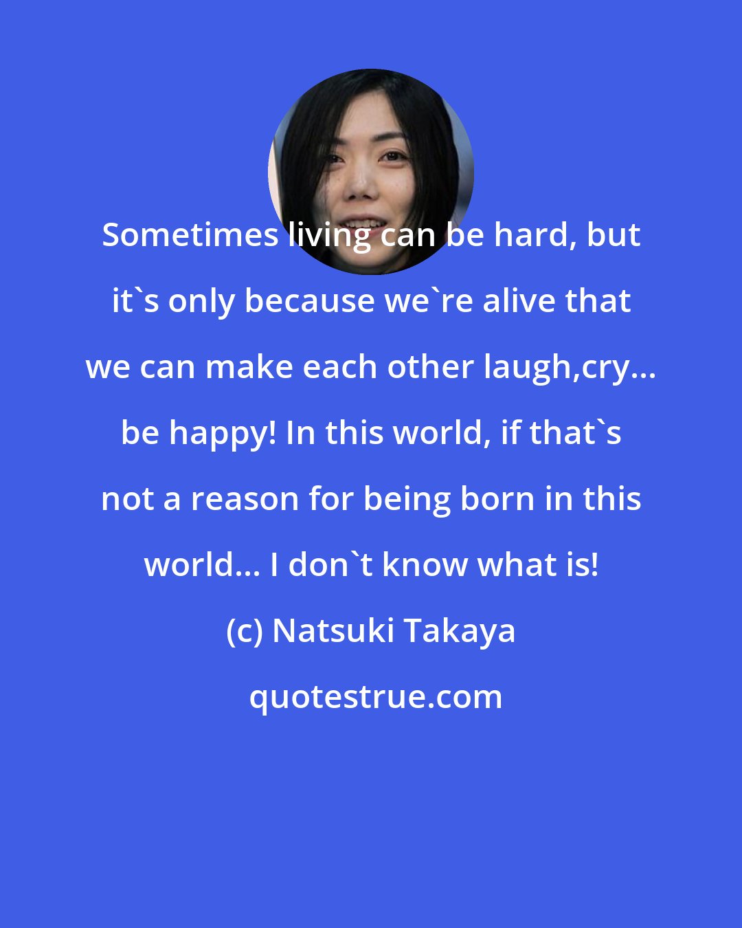 Natsuki Takaya: Sometimes living can be hard, but it's only because we're alive that we can make each other laugh,cry... be happy! In this world, if that's not a reason for being born in this world... I don't know what is!