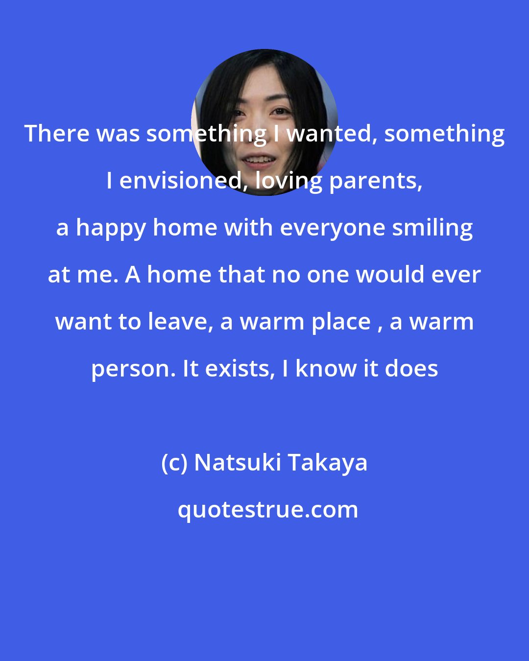 Natsuki Takaya: There was something I wanted, something I envisioned, loving parents, a happy home with everyone smiling at me. A home that no one would ever want to leave, a warm place , a warm person. It exists, I know it does