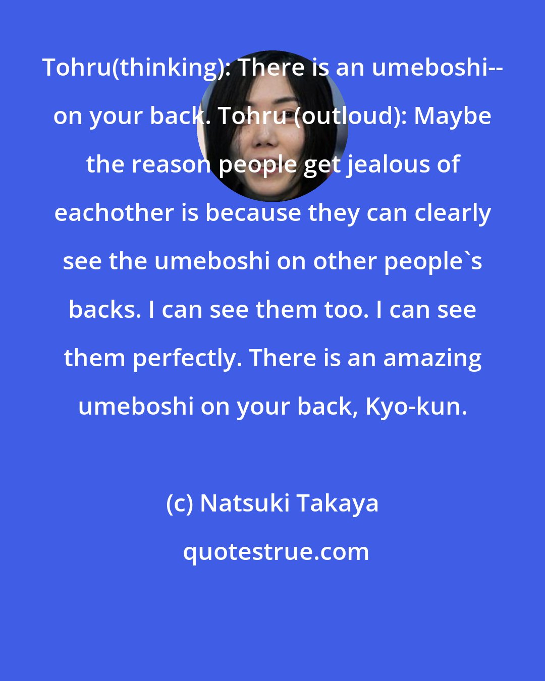 Natsuki Takaya: Tohru(thinking): There is an umeboshi-- on your back. Tohru (outloud): Maybe the reason people get jealous of eachother is because they can clearly see the umeboshi on other people's backs. I can see them too. I can see them perfectly. There is an amazing umeboshi on your back, Kyo-kun.
