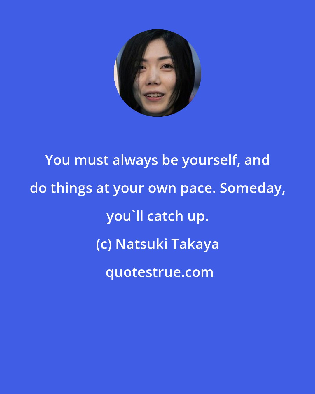 Natsuki Takaya: You must always be yourself, and do things at your own pace. Someday, you'll catch up.