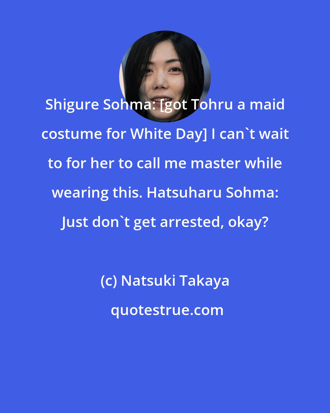 Natsuki Takaya: Shigure Sohma: [got Tohru a maid costume for White Day] I can't wait to for her to call me master while wearing this. Hatsuharu Sohma: Just don't get arrested, okay?