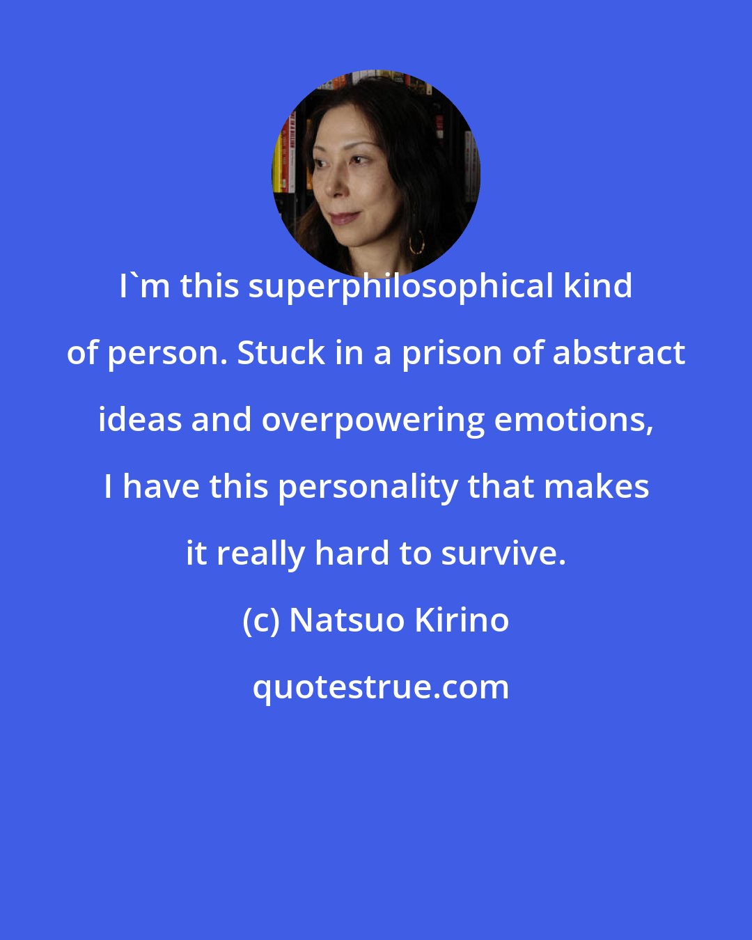 Natsuo Kirino: I'm this superphilosophical kind of person. Stuck in a prison of abstract ideas and overpowering emotions, I have this personality that makes it really hard to survive.