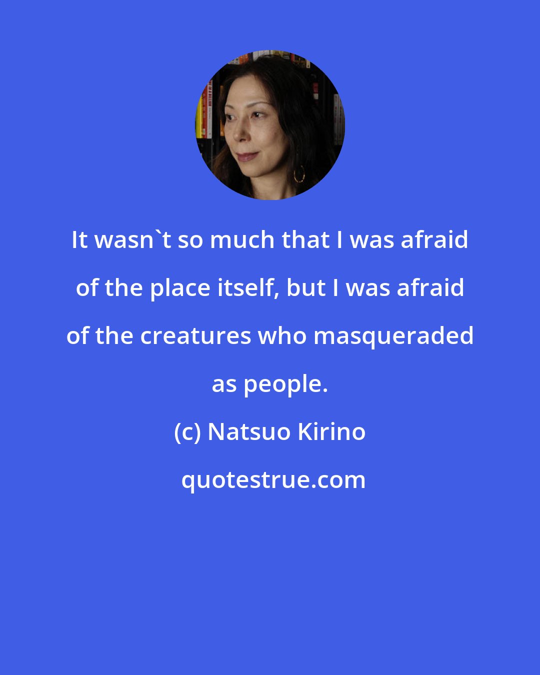 Natsuo Kirino: It wasn't so much that I was afraid of the place itself, but I was afraid of the creatures who masqueraded as people.