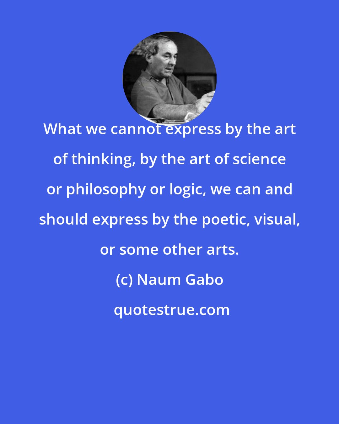 Naum Gabo: What we cannot express by the art of thinking, by the art of science or philosophy or logic, we can and should express by the poetic, visual, or some other arts.