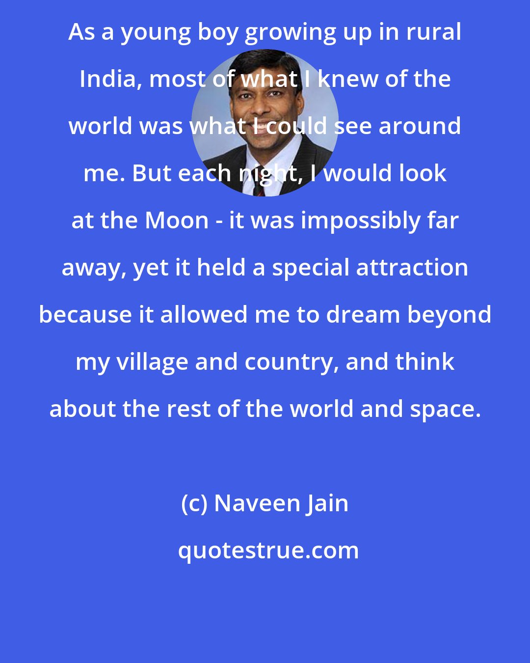 Naveen Jain: As a young boy growing up in rural India, most of what I knew of the world was what I could see around me. But each night, I would look at the Moon - it was impossibly far away, yet it held a special attraction because it allowed me to dream beyond my village and country, and think about the rest of the world and space.