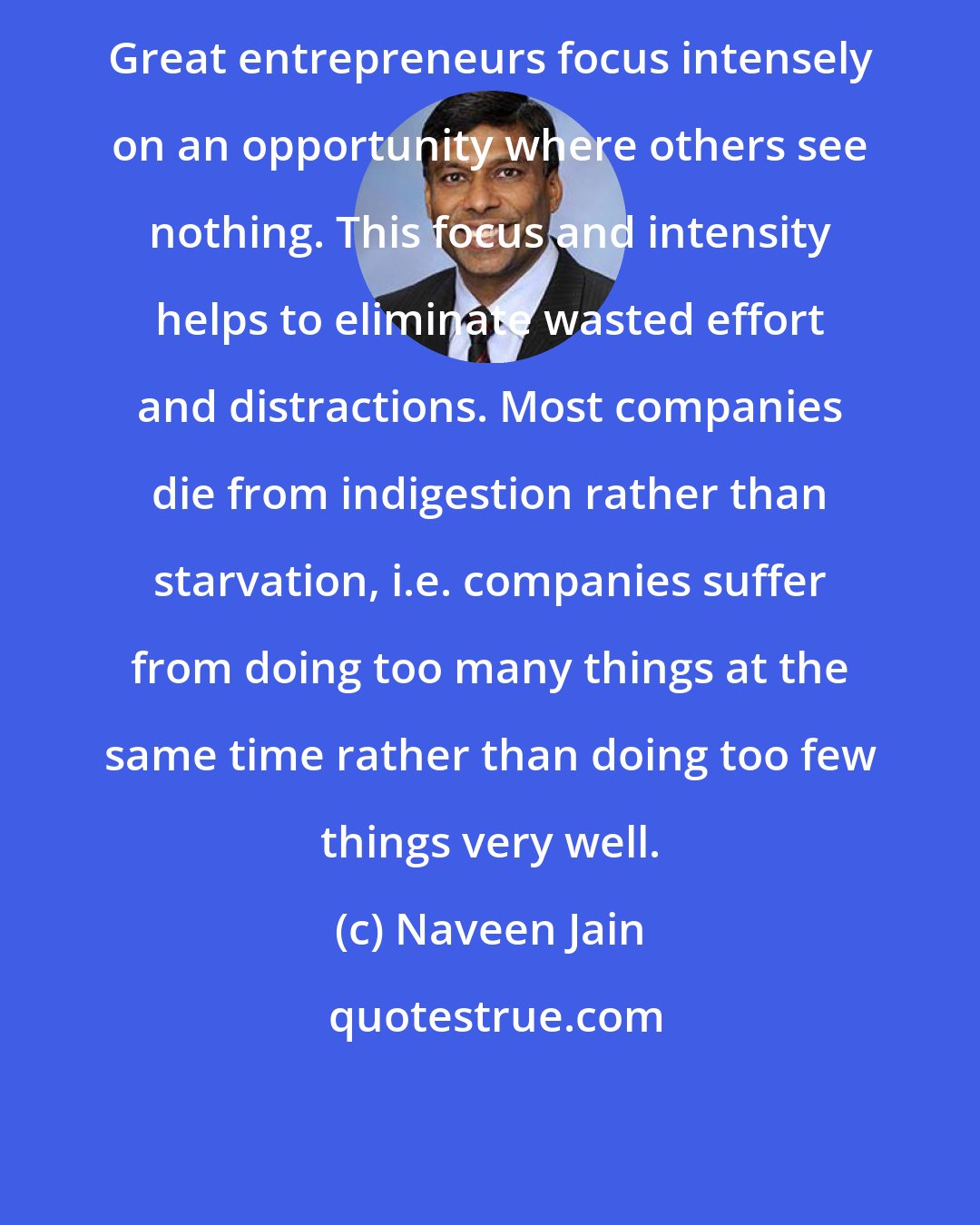 Naveen Jain: Great entrepreneurs focus intensely on an opportunity where others see nothing. This focus and intensity helps to eliminate wasted effort and distractions. Most companies die from indigestion rather than starvation, i.e. companies suffer from doing too many things at the same time rather than doing too few things very well.