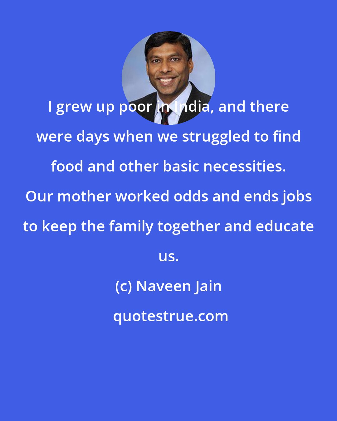 Naveen Jain: I grew up poor in India, and there were days when we struggled to find food and other basic necessities. Our mother worked odds and ends jobs to keep the family together and educate us.